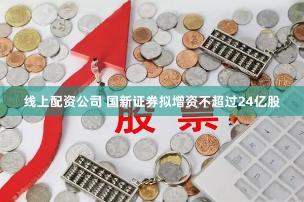 线上配资公司 国新证券拟增资不超过24亿股