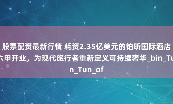 股票配资最新行情 耗资2.35亿美元的铂昕国际酒店在马六甲开业，为现代旅行者重新定义可持续奢华_bin_Tun_of
