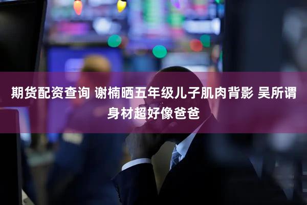 期货配资查询 谢楠晒五年级儿子肌肉背影 吴所谓身材超好像爸爸