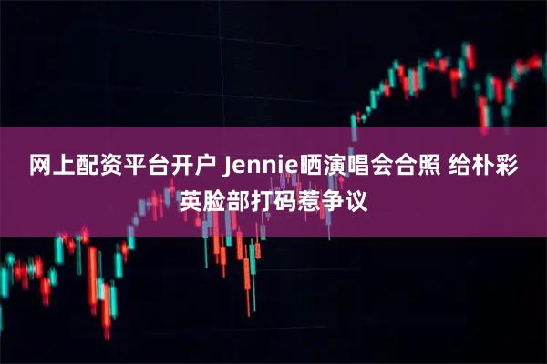 网上配资平台开户 Jennie晒演唱会合照 给朴彩英脸部打码惹争议