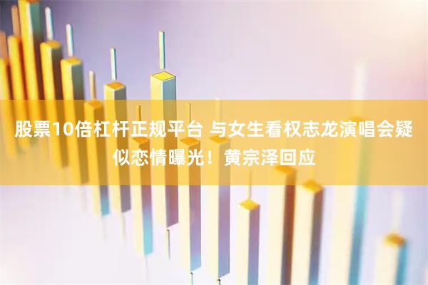 股票10倍杠杆正规平台 与女生看权志龙演唱会疑似恋情曝光！黄宗泽回应
