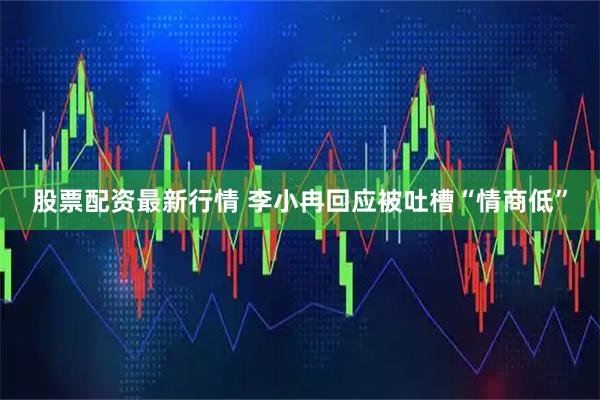 股票配资最新行情 李小冉回应被吐槽“情商低”