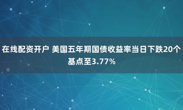 在线配资开户 美国五年期国债收益率当日下跌20个基点至3.77%