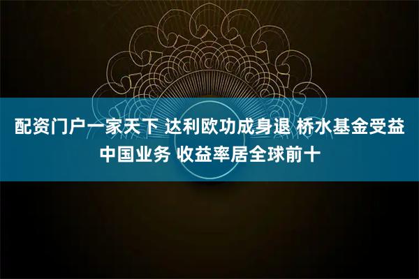 配资门户一家天下 达利欧功成身退 桥水基金受益中国业务 收益率居全球前十