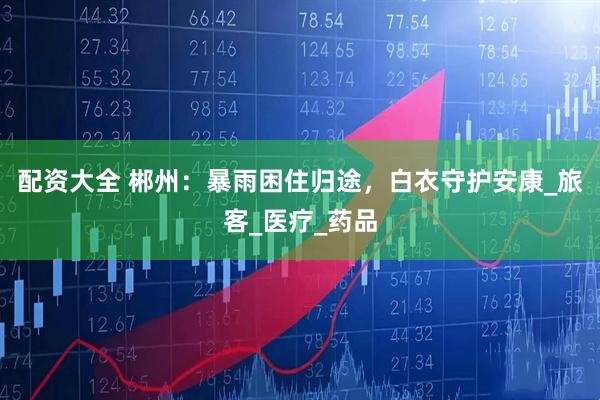 配资大全 郴州：暴雨困住归途，白衣守护安康_旅客_医疗_药品