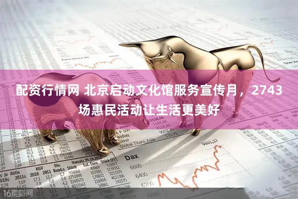 配资行情网 北京启动文化馆服务宣传月，2743场惠民活动让生活更美好