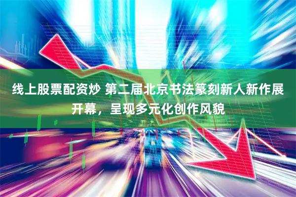 线上股票配资炒 第二届北京书法篆刻新人新作展开幕，呈现多元化创作风貌