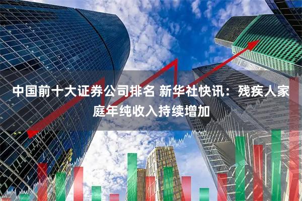 中国前十大证券公司排名 新华社快讯：残疾人家庭年纯收入持续增加