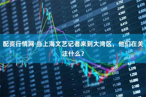配资行情网 当上海文艺记者来到大湾区，他们在关注什么？