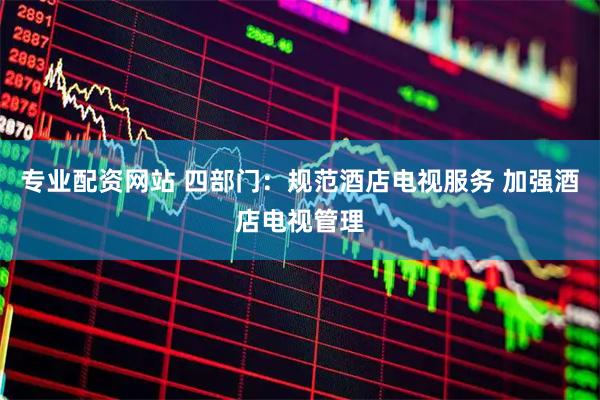 专业配资网站 四部门：规范酒店电视服务 加强酒店电视管理