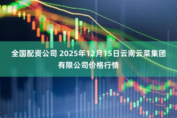 全国配资公司 2025年12月15日云南云菜集团有限公司价格行情